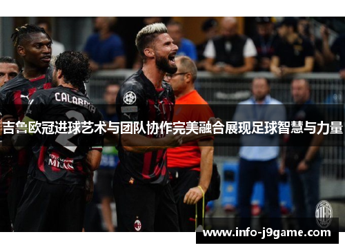 吉鲁欧冠进球艺术与团队协作完美融合展现足球智慧与力量