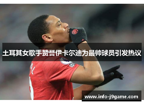 土耳其女歌手赞誉伊卡尔迪为最帅球员引发热议