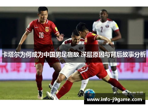 卡塔尔为何成为中国男足宿敌 深层原因与背后故事分析