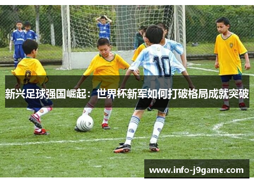 新兴足球强国崛起：世界杯新军如何打破格局成就突破