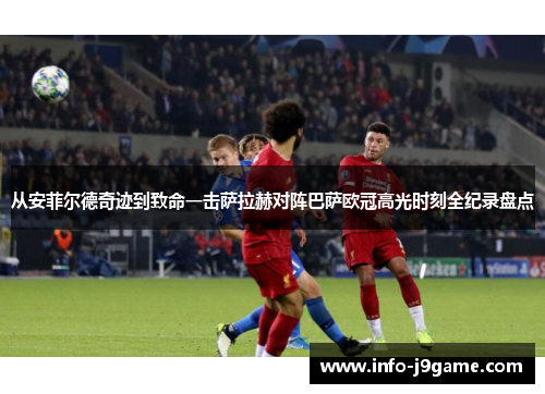从安菲尔德奇迹到致命一击萨拉赫对阵巴萨欧冠高光时刻全纪录盘点