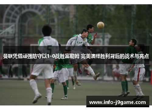 曼联凭借顽强防守以1-0战胜富勒姆 完美演绎胜利背后的战术与亮点