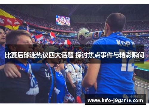 比赛后球迷热议四大话题 探讨焦点事件与精彩瞬间